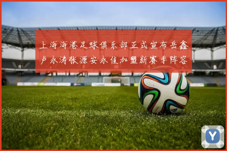 上海海港足球俱乐部正式宣布岳鑫卢永涛张源安永佳加盟新赛季阵容更新
