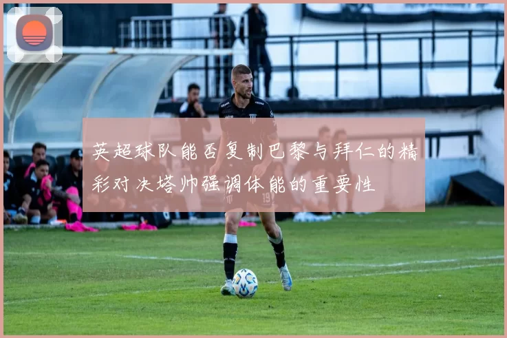 英超球队能否复制巴黎与拜仁的精彩对决塔帅强调体能的重要性
