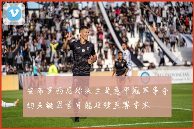 安布罗西尼称米兰是意甲冠军争夺的关键因素可能延续至赛季末