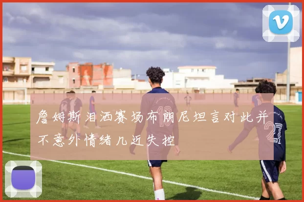 詹姆斯泪洒赛场布朗尼坦言对此并不意外情绪几近失控