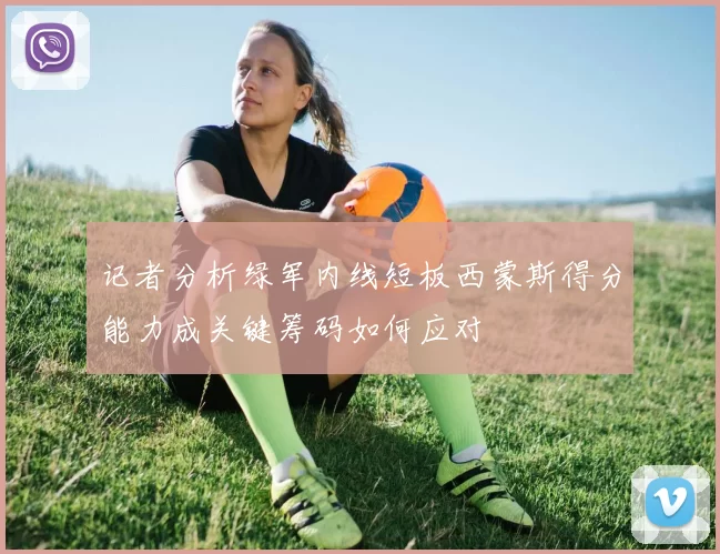 记者分析绿军内线短板西蒙斯得分能力成关键筹码如何应对