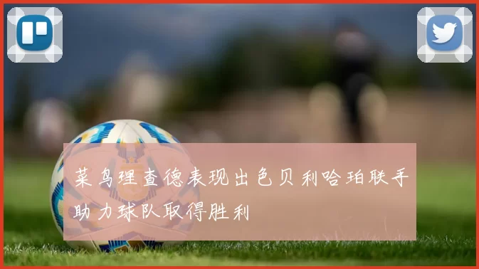 菜鸟理查德表现出色贝利哈珀联手助力球队取得胜利